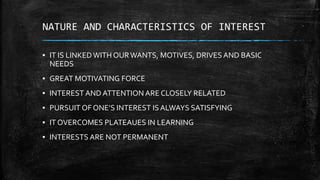 NATURE AND CHARACTERISTICS OF INTEREST
▪ IT IS LINKEDWITH OURWANTS, MOTIVES, DRIVES AND BASIC
NEEDS
▪ GREAT MOTIVATING FORCE
▪ INTEREST AND ATTENTION ARE CLOSELY RELATED
▪ PURSUIT OF ONE’S INTEREST IS ALWAYS SATISFYING
▪ IT OVERCOMES PLATEAUES IN LEARNING
▪ INTERESTS ARE NOT PERMANENT
 