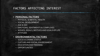 FACTORS AFFECTING INTEREST
▪ PERSONAL FACTORS
– PHYSICAL & MENTAL HEALTH
– SOCIAL DEVELOPMENT
– AGE & SEX
– EMOTIONS, SENTIMENTS & COMPLEXES
– WISHES, IDEALS, MOTIVESAND GOALS OF LIFE
– ATTITUDE
▪ ENVIRONMENTAL FACTORS
– SOCIO-ECONIMIC STATUS
– CULTUREAND SOCIAL ENVIRONMENT
– EDUCATIONANDTRAINING
– OPPORTUNITIES
 
