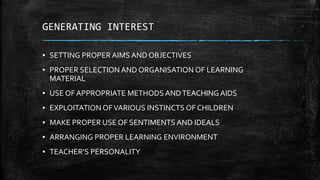 GENERATING INTEREST
▪ SETTING PROPER AIMS AND OBJECTIVES
▪ PROPER SELECTION AND ORGANISATION OF LEARNING
MATERIAL
▪ USE OF APPROPRIATE METHODS ANDTEACHING AIDS
▪ EXPLOITATION OFVARIOUS INSTINCTS OF CHILDREN
▪ MAKE PROPER USE OF SENTIMENTS AND IDEALS
▪ ARRANGING PROPER LEARNING ENVIRONMENT
▪ TEACHER’S PERSONALITY
 