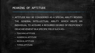 MEANING OF APTITUDE
▪ APTITUDE MAY BE CONSIDERED AS A SPECIAL ABILITY BESIDES
THE GENERAL INTELLECTUAL ABILITY WHICH HELPS AN
INDIVIDUAL TO ACQUIRE A REQUIRED DEGREE OF PROFICIENCY
OR ACHIEVEMENT IN A SPECIFIC FIELD SUCH AS:-
– TEACHING APTITUDE
– NUMERICALAPTITUDE
– MUSICALAPTITUDE
– TYPINGAPTITUDE
 