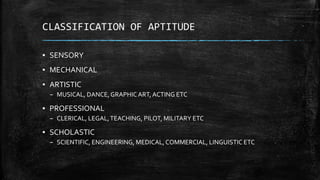 CLASSIFICATION OF APTITUDE
▪ SENSORY
▪ MECHANICAL
▪ ARTISTIC
– MUSICAL, DANCE,GRAPHIC ART, ACTING ETC
▪ PROFESSIONAL
– CLERICAL, LEGAL,TEACHING, PILOT, MILITARY ETC
▪ SCHOLASTIC
– SCIENTIFIC, ENGINEERING, MEDICAL,COMMERCIAL, LINGUISTIC ETC
 