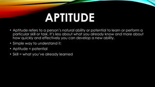 APTITUDE
• Aptitude refers to a person’s natural ability or potential to learn or perform a
particular skill or task. It’s less about what you already know and more about
how quickly and effectively you can develop a new ability.
• Simple way to understand it:
• Aptitude = potential
• Skill = what you’ve already learned
 
