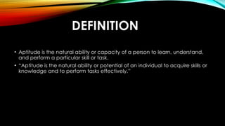 DEFINITION
• Aptitude is the natural ability or capacity of a person to learn, understand,
and perform a particular skill or task.
• “Aptitude is the natural ability or potential of an individual to acquire skills or
knowledge and to perform tasks effectively.”
 