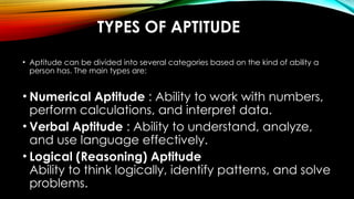 TYPES OF APTITUDE
• Aptitude can be divided into several categories based on the kind of ability a
person has. The main types are:
• Numerical Aptitude : Ability to work with numbers,
perform calculations, and interpret data.
• Verbal Aptitude : Ability to understand, analyze,
and use language effectively.
• Logical (Reasoning) Aptitude
Ability to think logically, identify patterns, and solve
problems.
 