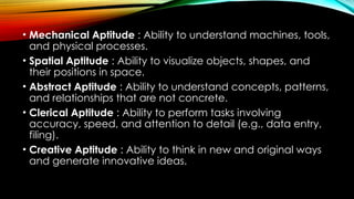 • Mechanical Aptitude : Ability to understand machines, tools,
and physical processes.
• Spatial Aptitude : Ability to visualize objects, shapes, and
their positions in space.
• Abstract Aptitude : Ability to understand concepts, patterns,
and relationships that are not concrete.
• Clerical Aptitude : Ability to perform tasks involving
accuracy, speed, and attention to detail (e.g., data entry,
filing).
• Creative Aptitude : Ability to think in new and original ways
and generate innovative ideas.
 