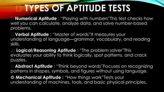 🌟 TYPES OF APTITUDE TESTS
🔢 Numerical Aptitude : “Playing with numbers”This test checks how
well you can calculate, analyze data, and solve number-based
problems.
📝 Verbal Aptitude : “Master of words”It measures your
understanding of language—grammar, vocabulary, and reading
skills.
.🧠 Logical/Reasoning Aptitude : “The problem solver”This
evaluates your ability to think logically, spot patterns, and crack
puzzles.
🔷 Abstract Aptitude : “Think beyond words”Focuses on recognizing
patterns in shapes, symbols, and figures without using language.
⚙️Mechanical Aptitude : “How things work”Tests your
understanding of machines, tools, and basic physical principles.
 