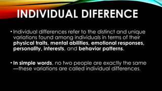 INDIVIDUAL DIFERENCE
• Individual differences refer to the distinct and unique
variations found among individuals in terms of their
physical traits, mental abilities, emotional responses,
personality, interests, and behavior patterns.
• In simple words, no two people are exactly the same
—these variations are called individual differences.
 