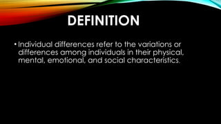 DEFINITION
• Individual differences refer to the variations or
differences among individuals in their physical,
mental, emotional, and social characteristics.
 
