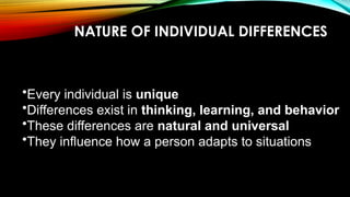NATURE OF INDIVIDUAL DIFFERENCES
•Every individual is unique
•Differences exist in thinking, learning, and behavior
•These differences are natural and universal
•They influence how a person adapts to situations
 