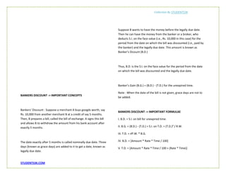 Collection By STUDENTS3K
STUDENTS3K.COM
BANKERS DISCOUNT -> IMPORTANT CONCEPTS
Bankers’ Discount : Suppose a merchant A buys googds worth, say
Rs. 10,000 from another merchant B at a credit of say 5 months.
Then, B prepares a bill, called the bill of exchange. A signs this bill
and allows B to withdraw the amount from his bank account after
exactly 5 months.
The date exactly after 5 months is called nominally due date. Three
days (known as grace days) are added to it to get a date, known as
legally due date.
Suppose B wants to have the money before the legally due date.
Then he can have the money from the banker or a broker, who
deducts S.I. on the face value (i.e., Rs. 10,000 in this case) for the
period from the date on which the bill was discounted (i.e., paid by
the banker) and the legally due date. This amount is known as
Banker’s Dicount (B.D.)
Thus, B.D. is the S.I. on the face value for the period from the date
on which the bill was discounted and the legally due date.
Banker’s Gain (B.G.) = (B.D.) - (T.D.) for the unexpired time.
Note : When the date of the bill is not given, grace days are not to
be added.
BANKERS DISCOUNT -> IMPORTANT FORMULAE
I. B.D. = S.I. on bill for unexpired time.
II. B.G. = (B.D.) - (T.D.) = S.I. on T.D. = (T.D.)² / R.W.
III. T.D. = √P.W. * B.G.
IV. B.D. = [Amount * Rate * Time / 100]
V. T.D. = [Amount * Rate * Time / 100 + (Rate * Time)]
 