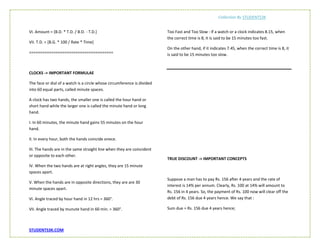 Collection By STUDENTS3K
STUDENTS3K.COM
VI. Amount = [B.D. * T.D. / B.D. - T.D.]
VII. T.D. = [B.G. * 100 / Rate * Time]
======================================
CLOCKS -> IMPORTANT FORMULAE
The face or dial of a watch is a circle whose circumference is divided
into 60 equal parts, called minute spaces.
A clock has two hands, the smaller one is called the hour hand or
short hand while the larger one is called the minute hand or long
hand.
I. In 60 minutes, the minute hand gains 55 minutes on the hour
hand.
II. In every hour, both the hands coincide onece.
III. The hands are in the same straight line when they are coincident
or opposite to each other.
IV. When the two hands are at right angles, they are 15 minute
spaces apart.
V. When the hands are in opposite directions, they are are 30
minute spaces apart.
VI. Angle traced by hour hand in 12 hrs = 360°.
VII. Angle traced by munute hand in 60 min. = 360°.
Too Fast and Too Slow : If a watch or a clock indicates 8.15, when
the correct time is 8, it is said to be 15 minutes too fast.
On the other hand, if it indicates 7.45, when the correct time is 8, it
is said to be 15 minutes too slow.
TRUE DISCOUNT -> IMPORTANT CONCEPTS
Suppose a man has to pay Rs. 156 after 4 years and the rate of
interest is 14% per annum. Clearly, Rs. 100 at 14% will amount to
Rs. 156 in 4 years. So, the payment of Rs. 100 now will clear off the
debt of Rs. 156 due 4 years hence. We say that :
Sum due = Rs. 156 due 4 years hence;
 