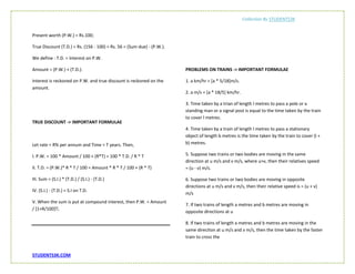 Collection By STUDENTS3K
STUDENTS3K.COM
Present worth (P.W.) = Rs.100;
True Discount (T.D.) = Rs. (156 - 100) = Rs. 56 = (Sum due) - (P.W.).
We define : T.D. = Interest on P.W.
Amount = (P.W.) + (T.D.).
Interest is reckoned on P.W. and true discount is reckoned on the
amount.
TRUE DISCOUNT -> IMPORTANT FORMULAE
Let rate = R% per annum and Time = T years. Then,
I. P.W. = 100 * Amount / 100 + (R*T) = 100 * T.D. / R * T
II. T.D. = (P.W.)* R * T / 100 = Amount * R * T / 100 + (R * T)
III. Sum = (S.I.) * (T.D.) / (S.I.) - (T.D.)
IV. (S.I.) - (T.D.) = S.I on T.D.
V. When the sum is put at compound interest, then P.W. = Amount
/ [1+R/100]T;
PROBLEMS ON TRAINS -> IMPORTANT FORMULAE
1. a km/hr = [a * 5/18]m/s.
2. a m/s = [a * 18/5] km/hr.
3. Time taken by a trian of length l metres to pass a pole or a
standing man or a signal post is equal to the time taken by the train
to cover l metres.
4. Time taken by a train of length l metres to pass a stationary
object of length b metres is the time taken by the train to cover (l +
b) metres.
5. Suppose two trains or two bodies are moving in the same
direction at u m/s and v m/s, where u>v, then their relatives speed
= (u - v) m/s.
6. Suppose two trains or two bodies are moving in opposite
directions at u m/s and v m/s, then their relative speed is = (u + v)
m/s
7. If two trains of length a metres and b metres are moving in
opposite directions at u
8. If two trains of length a metres and b metres are moving in the
same direciton at u m/s and v m/s, then the time taken by the faster
train to cross the
 