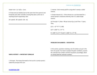 Collection By STUDENTS3K
STUDENTS3K.COM
slower train = (a + b)/(u - v) sec.
9. If tow trains (or bodies) start at the same time from points A and
B towards each other and after crossing they take a and b sec in
reaching B and A respectively, then
(A’s speed) : (B’s speed) = (√b : √a).
SIMPLE INTEREST -> IMPORTANT FORMULAE
1. Principal : The money borrowed or lent out for a certain priod is
called the principal of he sum.
2. Interest : Extra money paid for using other’s money is called
interest.
3. Simple Interest (S.I.) : If the interest on a sum borrowed for a
certain period is reckoned uniformly, then it is called simple
interest.
Let Principal = P, Rate = R% per annum (p.a.) and Time = T years,
Then,
(i) S.I. = [P * R * T / 100]
(ii) P = [100 * S.I. / R * T]
R = [100 * S.I / P * T] and T = [100 * S.I. / P * R]
PROBLEMS ON NUMBERS -> DESCRIPTION
In this section, questions involving a set of numbers are put in the
form of a puzzle. You have to analyse the given conditions, assume
the unknown the numbers and form equations accordingly, which
on solving yield the unknown numbers.
 