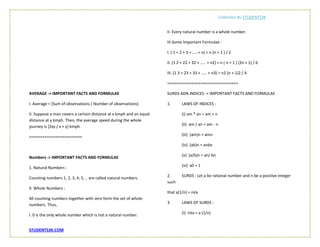 Collection By STUDENTS3K
STUDENTS3K.COM
AVERAGE -> IMPORTANT FACTS AND FORMULAE
I. Average = [Sum of observations / Number of observations]
II. Suppose a man covers a certain distance at x kmph and an equal
distance at y kmph. Then, the average speed during the whole
journey is [2xy / x + y] kmph.
========================
Numbers -> IMPORTANT FACTS AND FORMULAE
1. Natural Numbers :
Counting numbers 1, 2, 3, 4, 5, .. are called natural numbers.
II. Whole Numbers :
All counting numbers together with zero form the set of whole
numbers. Thus,
I. 0 is the only whole number which is not a natural number.
II. Every natural number is a whole number.
III.Some Important Formulae :
I. ( 1 + 2 + 3 + .....+ n) = n (n + 1 ) / 2
II. (1 2 + 22 + 32 + ..... + n2) = n ( n + 1 ) (2n + 1) / 6
III. (1 3 + 23 + 33 + ..... + n3) = n2 (n + 1)2 / 4
================================
SURDS ADN INDICES -> IMPORTANT FACTS AND FORMULAE
1. LAWS OF INDICES :
(i) am * an = am + n
(ii) am / an = am - n
(iii) (am)n = amn
(iv) (ab)n = anbn
(v) (a/b)n = an/ bn
(vi) a0 = 1
2. SURDS : Let a be rational number and n be a positive integer
such
that a(1/n) = n√a
3 LAWS OF SURDS :
(i) n√a = a (1/n)
 