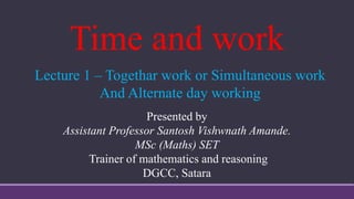 Time and work
Presented by
Assistant Professor Santosh Vishwnath Amande.
MSc (Maths) SET
Trainer of mathematics and reasoning
DGCC, Satara
Lecture 1 – Togethar work or Simultaneous work
And Alternate day working
 