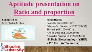 Aptitude presentation on
Ratio and proportion
Submitted to-
Mrs. Shubra Mishra
Submitted by-
Sourabh (GF/2020/3377)
Dibiyanshu Gautam (GF/2020/7432)
Shivani (GF/2020/6871)
Arti Sharma (GF/2020/2840)
Anuradha Sharma (GF/2020/4751)
-B.Tech. Biotechnology / (SRP)
- 3RD Year (6th Semester)
 