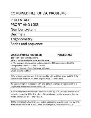 COMBINED FILE OF SSC PROBLEMS
PERCENTAGE
PROFIT AND LOSS
Number system
Decimals
Trigonometry
Series and sequence
SSC CGL PROFILE PROBLEMS ------------------PERCENTAGE
(So –arih –-ssc --solved papers)
PROF -1 ----Successive increase and decrease
1] The salary of A is increased and decreased by 10% successively. Find the
change in the salary --------ans = 1% decr
Use direct formula of succ % change with sign
Or can assume and find
2]the price of an article was first increased by 10% and then again by 20%. If the
last increased price be 33 . Then original price -----ans = 25 rs
3]2 successive price increase of 10% and 10 % of an article are equivalent to a
single price increase of -------ans -----22%
4]The number of seats in cinema hall is increased by 25 %. The cost of each ticket
is also increased by 10% . The effect of these changes on the revenue collection
will be an increase of ----ans = 37.5 %
5] the strength of school increases and decreases in every alternate year by 10%.
It started with increase in 2000. Then the strength of the school in 2003 as
 