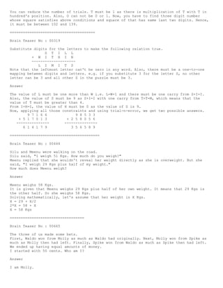 You can reduce the number of trials. T must be 1 as there is multiplication of T with T in
hundred's position. Also, O can not be 0 or 1. Now, you have to find three digit number
whose square satisfies above conditions and square of that has same last two digits. Hence,
it must be between 102 and 139.
=======================================
Brain Teaser No : 00319
Substitute digits for the letters to make the following relation true.
S T I L L
+ W I T H I N
--------------------
L I M I T S
Note that the leftmost letter can't be zero in any word. Also, there must be a one-to-one
mapping between digits and letters. e.g. if you substitute 3 for the letter S, no other
letter can be 3 and all other S in the puzzle must be 3.
Answer
The value of L must be one more than W i.e. L=W+1 and there must be one carry from S+I=I.
Also, the value of S must be 9 as S+I=I with one carry from T+T=M, which means that the
value of T must be greater than 4.
From I+H=I, the value of H must be 0 as the value of S is 9.
Now, applying all those constraints and using trial-n-error, we get two possible answers.
9 7 1 6 6 9 8 5 3 3
+ 5 1 7 0 1 3 + 2 5 8 0 5 6
--------------- ---------------
6 1 4 1 7 9 3 5 6 5 8 9
=========================================
Brain Teaser No : 00444
Silu and Meenu were walking on the road.
Silu said, "I weigh 51 Kgs. How much do you weigh?"
Meenu replied that she wouldn't reveal her weight directly as she is overweight. But she
said, "I weigh 29 Kgs plus half of my weight."
How much does Meenu weigh?
Answer
Meenu weighs 58 Kgs.
It is given that Meenu weighs 29 Kgs plus half of her own weight. It means that 29 Kgs is
the other half. So she weighs 58 Kgs.
Solving mathematically, let's assume that her weight is X Kgs.
X = 29 + X/2
2*X = 58 + X
X = 58 Kgs
==================================
Brain Teaser No : 00665
The three of us made some bets.
First, Waldo won from Molly as much as Waldo had originally. Next, Molly won from Spike as
much as Molly then had left. Finally, Spike won from Waldo as much as Spike then had left.
We ended up having equal amounts of money.
I started with 50 cents. Who am I?
Answer
I am Molly.
 
