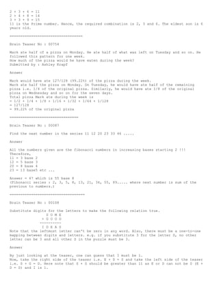2 + 3 + 6 = 11
2 + 4 + 8 = 14
3 + 3 + 9 = 15
11 is the Prime number. Hence, the required combination is 2, 3 and 6. The eldest son is 6
years old.
==================================
Brain Teaser No : 00754
Mark ate half of a pizza on Monday. He ate half of what was left on Tuesday and so on. He
followed this pattern for one week.
How much of the pizza would he have eaten during the week?
Submitted by : Ashley Krapf
Answer
Mark would have ate 127/128 (99.22%) of the pizza during the week.
Mark ate half the pizza on Monday. On Tuesday, he would have ate half of the remaining
pizza i.e. 1/4 of the original pizza. Similarly, he would have ate 1/8 of the original
pizza on Wednesday and so on for the seven days.
Total pizza Mark ate during the week is
= 1/2 + 1/4 + 1/8 + 1/16 + 1/32 + 1/64 + 1/128
= 127/128
= 99.22% of the original pizza
================================
Brain Teaser No : 00087
Find the next number in the series 11 12 20 23 33 46 .....
Answer
All the numbers given are the fibonacci numbers in increasing bases starting 2 !!!
Therefore,
11 = 3 base 2
12 = 5 base 3
20 = 8 base 4
23 = 13 base5 etc ...
Answer = 67 which is 55 base 8
(Fibonacci series : 2, 3, 5, 8, 13, 21, 34, 55, 89..... where next number is sum of the
previous to numbers.)
===================================
Brain Teaser No : 00108
Substitute digits for the letters to make the following relation true.
S O M E
+ G O O D
----------
I D E A S
Note that the leftmost letter can't be zero in any word. Also, there must be a one-to-one
mapping between digits and letters. e.g. if you substitute 3 for the letter S, no other
letter can be 3 and all other S in the puzzle must be 3.
Answer
By just looking at the teaser, one can guess that I must be 1.
Now, take the right side of the teaser i.e. E + D = S and take the left side of the teaser
i.e. S + G = D. Here note that S + G should be greater than 11 as E or D can not be 0 (E +
D = S) and I is 1.
 