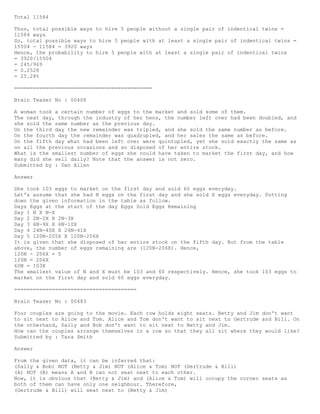 Total 11584
Thus, total possible ways to hire 5 people without a single pair of indentical twins =
11584 ways
So, total possible ways to hire 5 people with at least a single pair of indentical twins =
15504 - 11584 = 3920 ways
Hence, the probability to hire 5 people with at least a single pair of indentical twins
= 3920/15504
= 245/969
= 0.2528
= 25.28%
============================================
Brain Teaser No : 00408
A woman took a certain number of eggs to the market and sold some of them.
The next day, through the industry of her hens, the number left over had been doubled, and
she sold the same number as the previous day.
On the third day the new remainder was tripled, and she sold the same number as before.
On the fourth day the remainder was quadrupled, and her sales the same as before.
On the fifth day what had been left over were quintupled, yet she sold exactly the same as
on all the previous occasions and so disposed of her entire stock.
What is the smallest number of eggs she could have taken to market the first day, and how
many did she sell daily? Note that the answer is not zero.
Submitted by : Dan Allen
Answer
She took 103 eggs to market on the first day and sold 60 eggs everyday.
Let's assume that she had N eggs on the first day and she sold X eggs everyday. Putting
down the given information in the table as follow.
Days Eggs at the start of the day Eggs Sold Eggs Remaining
Day 1 N X N-X
Day 2 2N-2X X 2N-3X
Day 3 6N-9X X 6N-10X
Day 4 24N-40X X 24N-41X
Day 5 120N-205X X 120N-206X
It is given that she disposed of her entire stock on the fifth day. But from the table
above, the number of eggs remaining are (120N-206X). Hence,
120N - 206X = 0
120N = 206X
60N = 103X
The smallest value of N and X must be 103 and 60 respectively. Hence, she took 103 eggs to
market on the first day and sold 60 eggs everyday.
=======================================
Brain Teaser No : 00483
Four couples are going to the movie. Each row holds eight seats. Betty and Jim don't want
to sit next to Alice and Tom. Alice and Tom don't want to sit next to Gertrude and Bill. On
the otherhand, Sally and Bob don't want to sit next to Betty and Jim.
How can the couples arrange themselves in a row so that they all sit where they would like?
Submitted by : Tara Smith
Answer
From the given data, it can be inferred that:
(Sally & Bob) NOT (Betty & Jim) NOT (Alice & Tom) NOT (Gertrude & Bill)
(A) NOT (B) means A and B can not seat next to each other.
Now, it is obvious that (Betty & Jim) and (Alice & Tom) will occupy the corner seats as
both of them can have only one neighbour. Therefore,
(Gertrude & Bill) will seat next to (Betty & Jim)
 