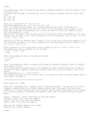 Answer
The probability, that a triangle can be made by randomly dividing a stick of length 1 into
3 parts, is 25%
A triangle can be made, if and only if, sum of two sides is greater than the third side.
Thus,
X1 < X2 + X3
X2 < X3 + X1
X3 < X1 + X2
Also, it is given that X1 + X2 + X3 = 1
From above equations: X1 < 1/2, X2 < 1/2, X3 < 1/2
Thus, a triangle can be formed, if all three sides are less than 1/2 and sum is 1.
Now, let's find the probability that one of X1, X2, X3 is greater than or equal to 1/2.
Note that to divide stick randomly into 3 parts, we need to choose two numbers P and Q,
both are between 0 & 1 and P
Now, X1 will be greater than or equal to 1/2, if and only if both the numbers, P & Q, are
greater than or equal to 1/2. Thus, probability of X1 being greater than or equal to 1/2 is
= (1/2) * (1/2) = 1/4
Similarly, X3 will be greater than or equal to 1/2, if and only if both the numbers, P & Q,
are less than or equal to 1/2. Thus, probability of X3 being greater than or equal to 1/2
is = (1/2) * (1/2) = 1/4
Also, probability of X2 being greater than or equal to 1/2 is = (1/2) * (1/2) = 1/4
The probability that a triangle can not be made
= (1/4) + (1/4) + (1/4)
= (3/4)
Thus, the probability that a triangle can be made
= 1 - (3/4)
= (1/4)
= 25 %
Thus, the probability that a triangle can be made by randomly dividing a stick of length 1
into 3 parts is 25%
Let's generalise the problem. What is the probability that a polygon with (N+1) sides can
be made from (N+1) segments obtained by randomly dividing a stick of length l into (N+1)
parts?
The probability is = 1 - (N+1)*(1/2)^N
The probability tends to 1 as N grows. Thus, it is easier to make a N-sided polygon than it
is to make a triangle!!!
===========================================
Brain Teaser No : 00800
There are 4 mathematicians - Brahma, Sachin, Prashant and Nakul - having lunch in a hotel.
Suddenly, Brahma thinks of 2 integer numbers greater than 1 and says, "The sum of the
numbers is..." and he whispers the sum to Sachin. Then he says, "The product of the numbers
is..." and he whispers the product to Prashant. After that following conversation takes
place :
Sachin : Prashant, I don't think that we know the numbers.
Prashant : Aha!, now I know the numbers.
Sachin : Oh, now I also know the numbers.
Nakul : Now, I also know the numbers.
What are the numbers? Explain your answer.
Submitted by : Sachin Kanekar
Answer
 