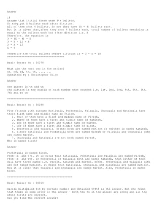 Answer
18
Assume that initial there were 3*X bullets.
So they got X bullets each after division.
All of them shot 4 bullets. So now they have (X - 4) bullets each.
But it is given that,after they shot 4 bullets each, total number of bullets remaining is
equal to the bullets each had after division i.e. X
Therefore, the equation is
3 * (X - 4) = X
3 * X - 12 = X
2 * X = 12
X = 6
Therefore the total bullets before division is = 3 * X = 18
====================================
Brain Teaser No : 00278
What are the next two in the series?
st, nd, rd, th, th, ..., ...
Submitted by : Christopher Colon
Answer
The answer is th and th
The pattern is the suffix of each number when counted i.e. 1st, 2nd, 3rd, 4th, 5th, 6th,
7th and so on
====================================
Brain Teaser No : 00288
Five friends with surname Batliwala, Pocketwala, Talawala, Chunawala and Natakwala have
their first name and middle name as follow.
1. Four of them have a first and middle name of Paresh.
2. Three of them have a first and middle name of Kamlesh.
3. Two of them have a first and middle name of Naresh.
4. One of them have a first and middle name of Elesh.
5. Pocketwala and Talawala, either both are named Kamlesh or neither is named Kamlesh.
6. Either Batliwala and Pocketwala both are named Naresh or Talawala and Chunawala both
are named Naresh.
7. Chunawala and Natakwala are not both named Paresh.
Who is named Elesh?
Answer
Pocketwala is named Elesh.
From (1) and (7), it is clear that Batliwala, Pocketwala and Talawala are named Paresh.
From (6) and (5), if Pocketwala or Talawala both are named Kamlesh, then either of them
will have three names i.e. Paresh, Kamlesh and Naresh. Hence, Pocketwala and Talawala both
are not named Kamlesh. It means that Batliwala, Chunawala and Natakwala are named Kamlesh.
Now it is clear that Talawala and Chunawala are named Naresh. Also, Pocketwala is named
Elesh.
=========================================
Brain Teaser No : 00414
Sarika multiplied 414 by certain number and obtained 69958 as the answer. But she found
that there is some error in the answer - both the 9s in the answer are wrong and all the
other digits are correct.
Can you find the correct answer?
 