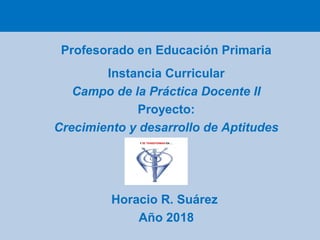 Profesorado en Educación Primaria
Instancia Curricular
Campo de la Práctica Docente II
Proyecto:
Crecimiento y desarrollo de Aptitudes
Horacio R. Suárez
Año 2018
 