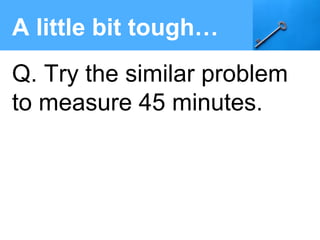 A little bit tough…
Q. Try the similar problem
to measure 45 minutes.
 