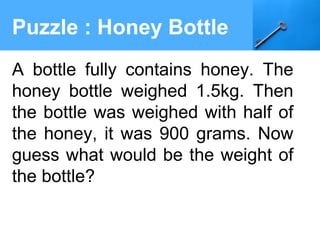 Puzzle : Honey Bottle
A bottle fully contains honey. The
honey bottle weighed 1.5kg. Then
the bottle was weighed with half of
the honey, it was 900 grams. Now
guess what would be the weight of
the bottle?
 