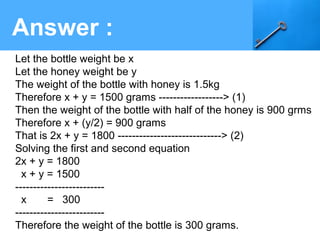 Answer :
Let the bottle weight be x
Let the honey weight be y
The weight of the bottle with honey is 1.5kg
Therefore x + y = 1500 grams ------------------> (1)
Then the weight of the bottle with half of the honey is 900 grms
Therefore x + (y/2) = 900 grams
That is 2x + y = 1800 -----------------------------> (2)
Solving the first and second equation
2x + y = 1800
x + y = 1500
-------------------------
x = 300
-------------------------
Therefore the weight of the bottle is 300 grams.
 