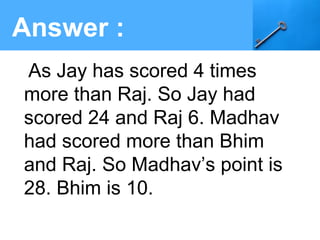 Answer :
As Jay has scored 4 times
more than Raj. So Jay had
scored 24 and Raj 6. Madhav
had scored more than Bhim
and Raj. So Madhav’s point is
28. Bhim is 10.
 
