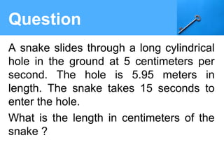 Question
A snake slides through a long cylindrical
hole in the ground at 5 centimeters per
second. The hole is 5.95 meters in
length. The snake takes 15 seconds to
enter the hole.
What is the length in centimeters of the
snake ?
 