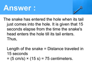 The snake has entered the hole when its tail
just comes into the hole. It is given that 15
seconds elapse from the time the snake's
head enters the hole till its tail enters.
Thus,
Length of the snake = Distance traveled in
15 seconds
= (5 cm/s) × (15 s) = 75 centimeters.
Answer :
 