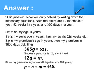 Answer :
"This problem is conveniently solved by writing down the
necessary equations. Note that there are 12 months in a
year, 52 weeks in a year, and 365 days in a year.
Let m be my age in years.
If s is my son's age in years, then my son is 52s weeks old.
If g is my grandson's age in years, then my grandson is
365g days old. Thus,
365g = 52s.
Since my grandson is 12g months old,
12g = m.
Since my grandson, my son and I together are 160 years,
g + s + m = 160.
 
