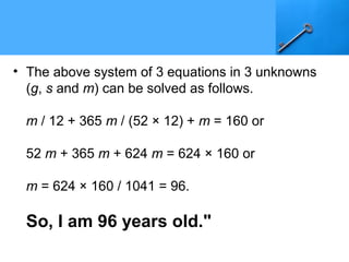 • The above system of 3 equations in 3 unknowns
(g, s and m) can be solved as follows.
m / 12 + 365 m / (52 × 12) + m = 160 or
52 m + 365 m + 624 m = 624 × 160 or
m = 624 × 160 / 1041 = 96.
So, I am 96 years old."
 