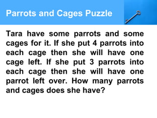 Parrots and Cages Puzzle
Tara have some parrots and some
cages for it. If she put 4 parrots into
each cage then she will have one
cage left. If she put 3 parrots into
each cage then she will have one
parrot left over. How many parrots
and cages does she have?
 