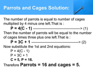 Parrots and Cages Solution:
The number of parrots is equal to number of cages
multiplied by 4 minus one left.That is :
P = 4(C - 1) ---------------------------------------> (1)
Then the number of parrots will be equal to the number
of cages times three plus one left.That is :
P = 3C + 1 ---------------------------------------> (2)
Now substitute the 1st and 2nd equations:
P = 4(C - 1)
P = 3C + 1
C = 5, P = 16.
Therefore Parrots = 16 and cages = 5.
 