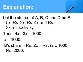 Explanation:
Let the shares of A, B, C and D be Rs.
5x, Rs. 2x, Rs. 4x and Rs.
3x respectively.
Then, 4x - 3x = 1000
x = 1000.
B's share = Rs. 2x = Rs. (2 x 1000) =
Rs. 2000.
 