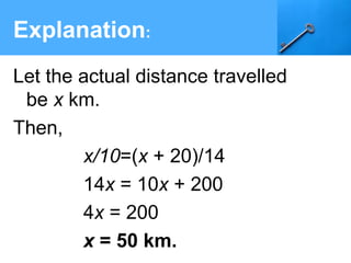Explanation:
Let the actual distance travelled
be x km.
Then,
x/10=(x + 20)/14
14x = 10x + 200
4x = 200
  x = 50 km.
 