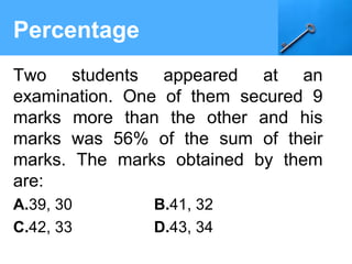 Percentage
Two students appeared at an
examination. One of them secured 9
marks more than the other and his
marks was 56% of the sum of their
marks. The marks obtained by them
are:
A.39, 30 B.41, 32
C.42, 33 D.43, 34
 