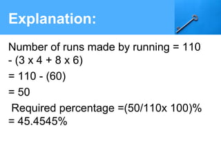 Explanation:
Number of runs made by running = 110
- (3 x 4 + 8 x 6)
= 110 - (60)
= 50
Required percentage =(50/110x 100)%
= 45.4545%
 