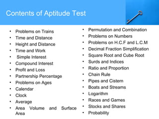 Contents of Aptitude Test
• Problems on Trains
• Time and Distance
• Height and Distance
• Time and Work
• Simple Interest
• Compound Interest
• Profit and Loss
• Partnership Percentage
• Problems on Ages
• Calendar
• Clock
• Average
• Area Volume and Surface
Area
• Permutation and Combination
• Problems on Numbers
• Problems on H.C.F and L.C.M
• Decimal Fraction Simplification
• Square Root and Cube Root
• Surds and Indices
• Ratio and Proportion
• Chain Rule
• Pipes and Cistern
• Boats and Streams
• Logarithm
• Races and Games
• Stocks and Shares
• Probability
 