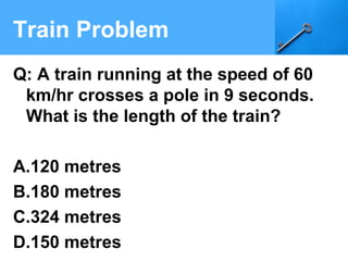 Train Problem
Q: A train running at the speed of 60
km/hr crosses a pole in 9 seconds.
What is the length of the train?
A.120 metres
B.180 metres
C.324 metres
D.150 metres
 
