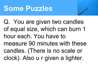 Some Puzzles
Q. You are given two candles
of equal size, which can burn 1
hour each. You have to
measure 90 minutes with these
candles. (There is no scale or
clock). Also u r given a lighter.
 