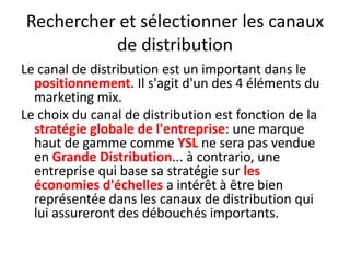 Rechercher et sélectionner les canaux de distribution Le canal de distribution est un important dans le positionnement. Il s'agit d'un des 4 éléments du marketing mix.Le choix du canal de distribution est fonction de la stratégie globale de l'entreprise: une marque haut de gamme comme YSL ne sera pas vendue en Grande Distribution... à contrario, une entreprise qui base sa stratégie sur les économies d'échelles a intérêt à être bien représentée dans les canaux de distribution qui lui assureront des débouchés importants.