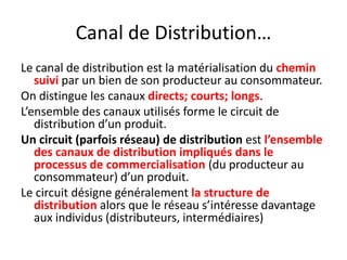 Canal de Distribution…Le canal de distribution est la matérialisation du chemin suivi par un bien de son producteur au consommateur.On distingue les canaux directs; courts; longs. L’ensemble des canaux utilisés forme le circuit de distribution d’un produit.Un circuit (parfois réseau) de distribution est l’ensemble des canaux de distribution impliqués dans le processus de commercialisation (du producteur au consommateur) d’un produit.Le circuit désigne généralement la structure de distribution alors que le réseau s’intéresse davantage aux individus (distributeurs, intermédiaires) 