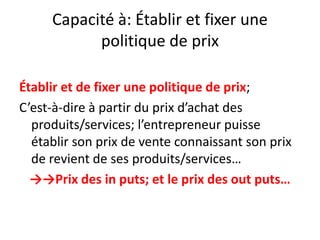 Capacité à: Établir et fixer une politique de prixÉtablir et de fixer une politique de prix;C’est-à-dire à partir du prix d’achat des produits/services; l’entrepreneur puisse établir son prix de vente connaissant son prix de revient de ses produits/services…->->Prix des in puts; et le prix des out puts…