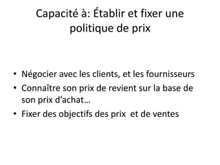 Capacité à: Établir et fixer une politique de prixNégocier avec les clients, et les fournisseurs  Connaître son prix de revient sur la base de son prix d’achat…Fixer des objectifs des prix  et de ventes  