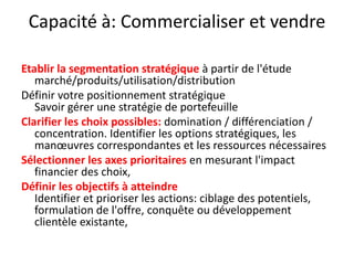 Capacité à: Commercialiser et vendre  Etablir la segmentation stratégique à partir de l'étude marché/produits/utilisation/distributionDéfinir votre positionnement stratégiqueSavoir gérer une stratégie de portefeuilleClarifier les choix possibles: domination / différenciation / concentration. Identifier les options stratégiques, les manœuvres correspondantes et les ressources nécessairesSélectionner les axes prioritaires en mesurant l'impact financier des choix, Définir les objectifs à atteindreIdentifier et prioriser les actions: ciblage des potentiels, formulation de l'offre, conquête ou développement clientèle existante, 