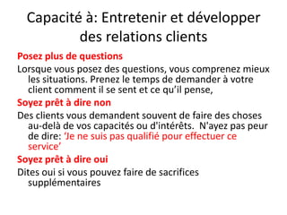 Capacité à: Entretenir et développer des relations clients Posez plus de questionsLorsque vous posez des questions, vous comprenez mieux les situations. Prenez le temps de demander à votre client comment il se sent et ce qu’il pense, Soyez prêt à dire nonDes clients vous demandent souvent de faire des choses au-delà de vos capacités ou d'intérêts.  N'ayez pas peur de dire: ‘Je ne suis pas qualifié pour effectuer ce service’Soyez prêt à dire ouiDites oui si vous pouvez faire de sacrifices supplémentaires